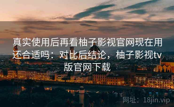 真实使用后再看柚子影视官网现在用还合适吗：对比后结论，柚子影视tv版官网下载
