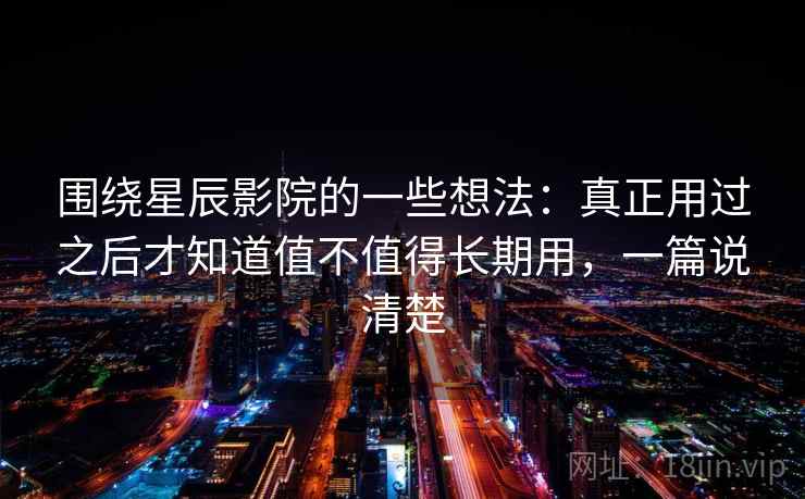 围绕星辰影院的一些想法：真正用过之后才知道值不值得长期用，一篇说清楚