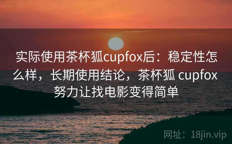 实际使用茶杯狐cupfox后：稳定性怎么样，长期使用结论，茶杯狐 cupfox 努力让找电影变得简单