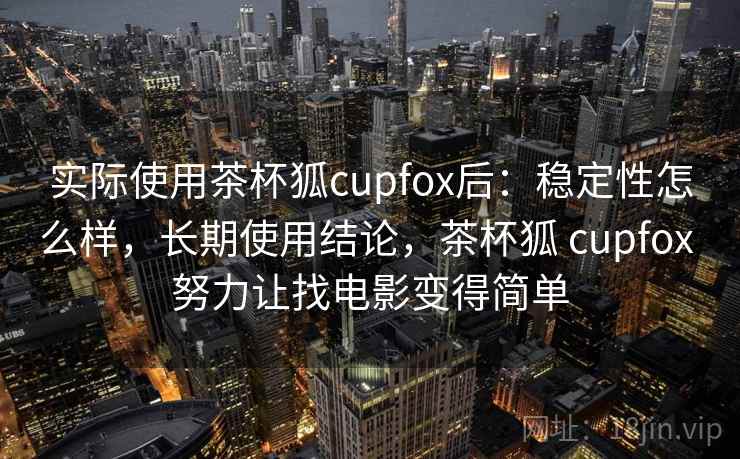 实际使用茶杯狐cupfox后：稳定性怎么样，长期使用结论，茶杯狐 cupfox 努力让找电影变得简单