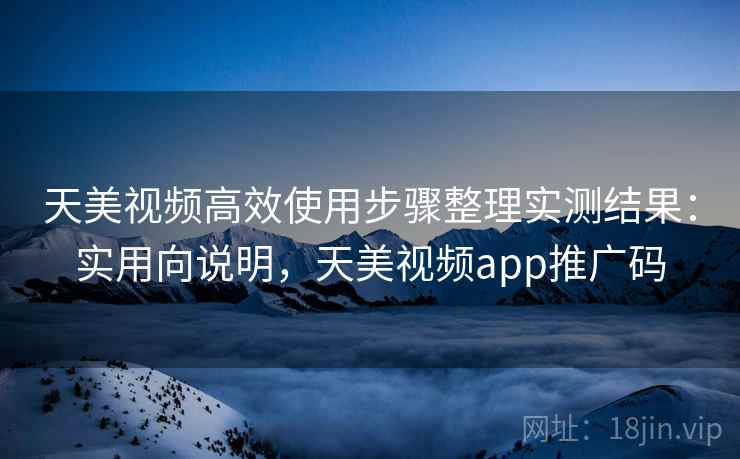 天美视频高效使用步骤整理实测结果：实用向说明，天美视频app推广码