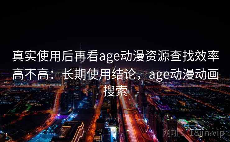 真实使用后再看age动漫资源查找效率高不高：长期使用结论，age动漫动画搜索