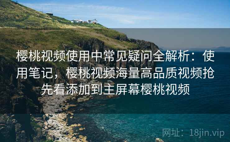 樱桃视频使用中常见疑问全解析：使用笔记，樱桃视频海量高品质视频抢先看添加到主屏幕樱桃视频