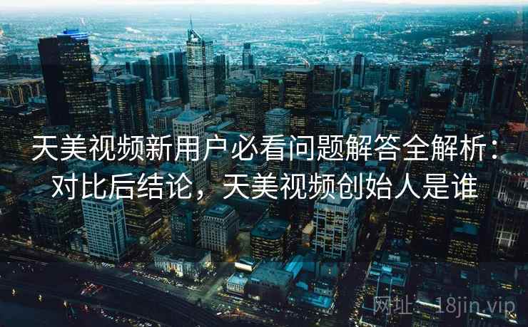 天美视频新用户必看问题解答全解析：对比后结论，天美视频创始人是谁