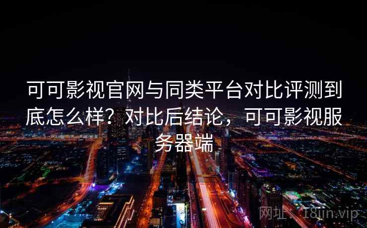 可可影视官网与同类平台对比评测到底怎么样？对比后结论，可可影视服务器端