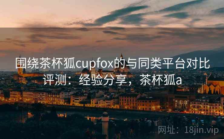 围绕茶杯狐cupfox的与同类平台对比评测：经验分享，茶杯狐a