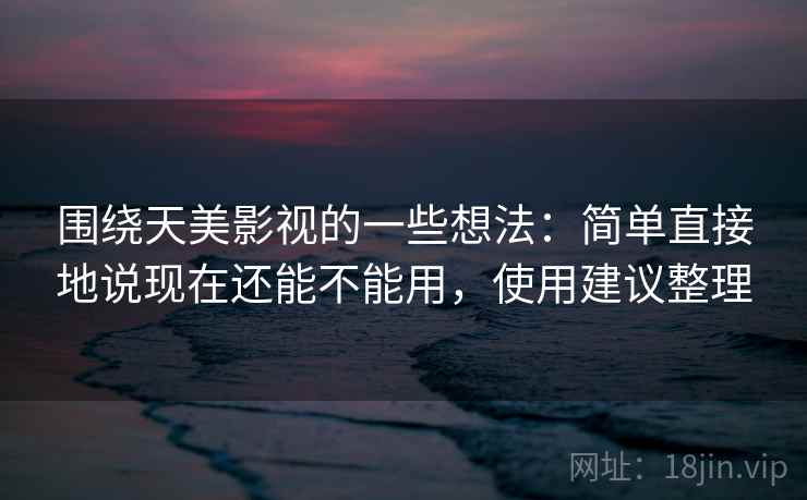 围绕天美影视的一些想法：简单直接地说现在还能不能用，使用建议整理