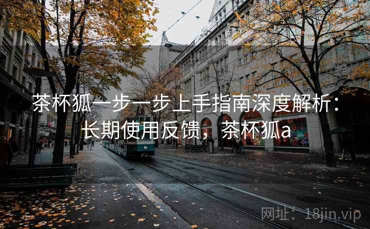 茶杯狐一步一步上手指南深度解析:长期使用反馈,茶杯狐a 茶杯狐一步一步上手指南深度解析:长期使用反馈,茶杯狐a