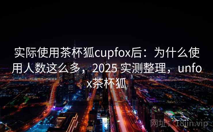 实际使用茶杯狐cupfox后：为什么使用人数这么多，2025 实测整理，unfox茶杯狐