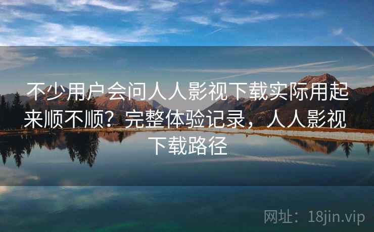 不少用户会问人人影视下载实际用起来顺不顺？完整体验记录，人人影视 下载路径