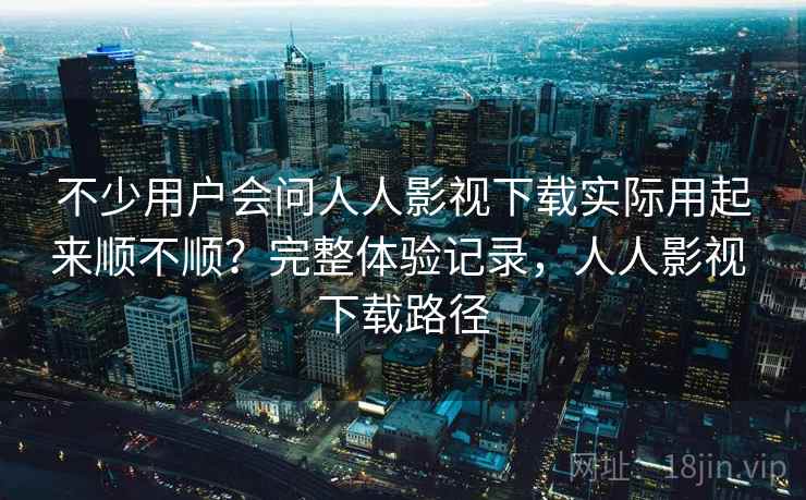 不少用户会问人人影视下载实际用起来顺不顺？完整体验记录，人人影视 下载路径
