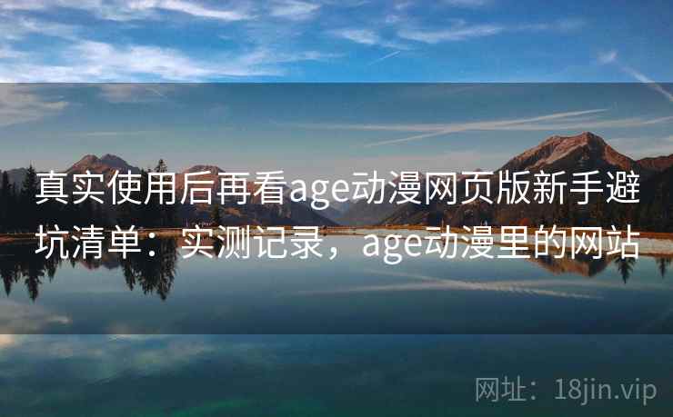 真实使用后再看age动漫网页版新手避坑清单：实测记录，age动漫里的网站