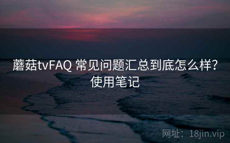 蘑菇tvFAQ 常见问题汇总到底怎么样？使用笔记