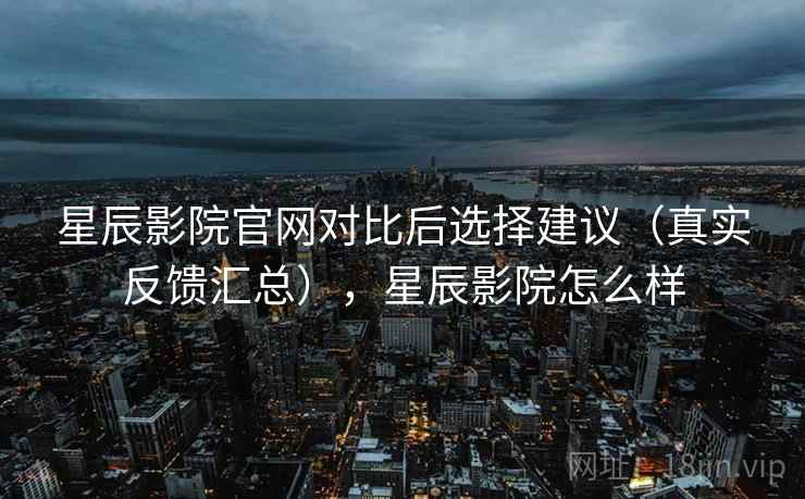 星辰影院官网对比后选择建议（真实反馈汇总），星辰影院怎么样