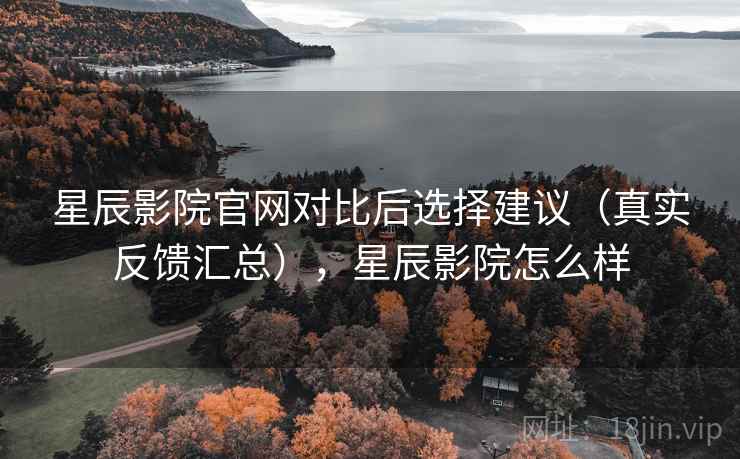 星辰影院官网对比后选择建议（真实反馈汇总），星辰影院怎么样