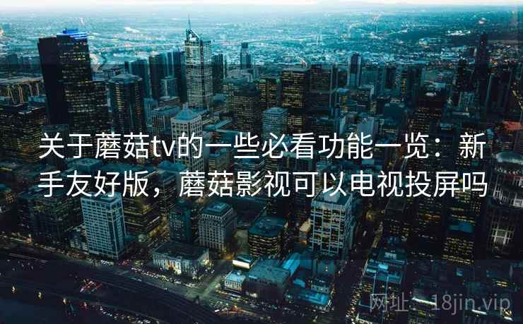 关于蘑菇tv的一些必看功能一览：新手友好版，蘑菇影视可以电视投屏吗