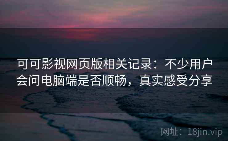可可影视网页版相关记录：不少用户会问电脑端是否顺畅，真实感受分享