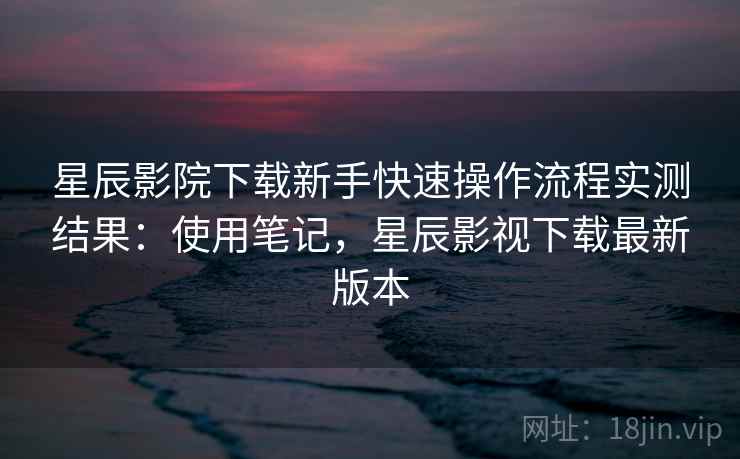 星辰影院下载新手快速操作流程实测结果:使用笔记,星辰影视下载最新版本 星辰影院下载新手快速操作流程实测结果:使用笔记,星辰影视下载最新版本