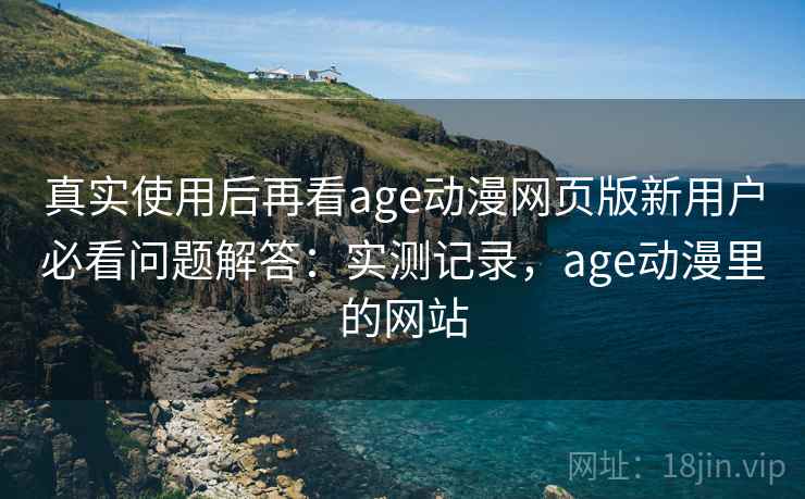真实使用后再看age动漫网页版新用户必看问题解答：实测记录，age动漫里的网站