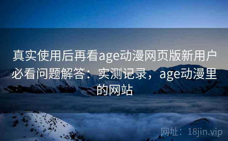真实使用后再看age动漫网页版新用户必看问题解答：实测记录，age动漫里的网站