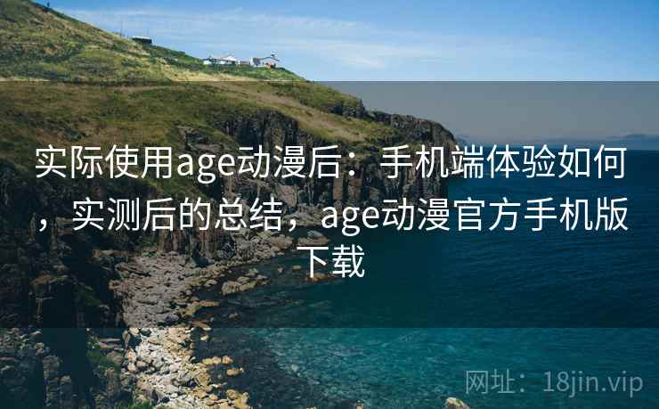 实际使用age动漫后：手机端体验如何，实测后的总结，age动漫官方手机版下载