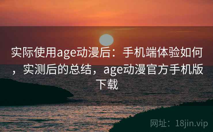 实际使用age动漫后：手机端体验如何，实测后的总结，age动漫官方手机版下载