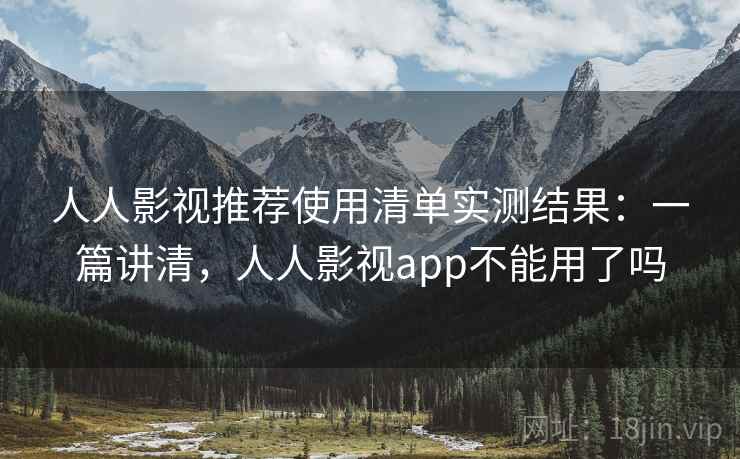 人人影视推荐使用清单实测结果：一篇讲清，人人影视app不能用了吗