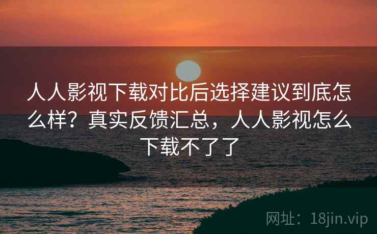 人人影视下载对比后选择建议到底怎么样？真实反馈汇总，人人影视怎么下载不了了