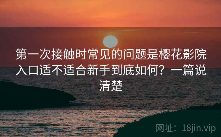 第一次接触时常见的问题是樱花影院入口适不适合新手到底如何？一篇说清楚