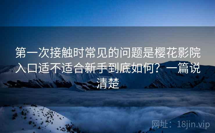 第一次接触时常见的问题是樱花影院入口适不适合新手到底如何？一篇说清楚
