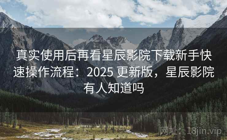 真实使用后再看星辰影院下载新手快速操作流程：2025 更新版，星辰影院有人知道吗