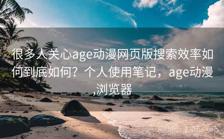 很多人关心age动漫网页版搜索效率如何到底如何？个人使用笔记，age动漫,浏览器