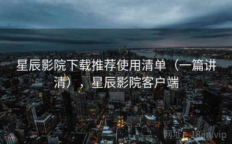 星辰影院下载推荐使用清单（一篇讲清），星辰影院客户端
