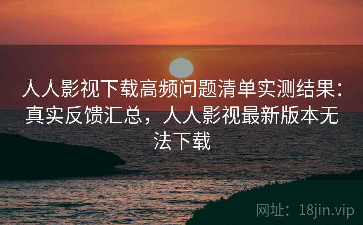 人人影视下载高频问题清单实测结果：真实反馈汇总，人人影视最新版本无法下载