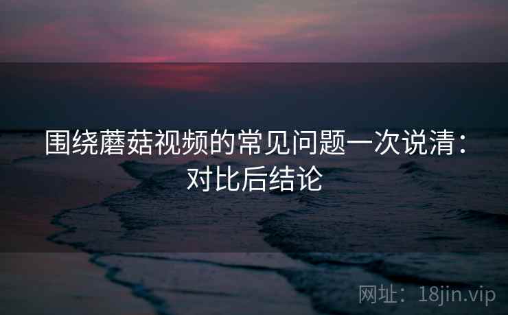 围绕蘑菇视频的常见问题一次说清：对比后结论