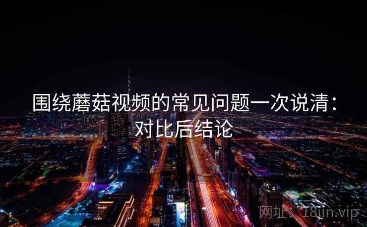 围绕蘑菇视频的常见问题一次说清：对比后结论