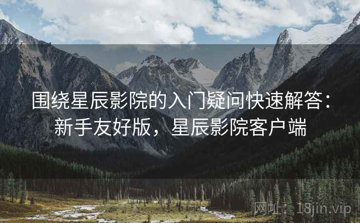 围绕星辰影院的入门疑问快速解答：新手友好版，星辰影院客户端
