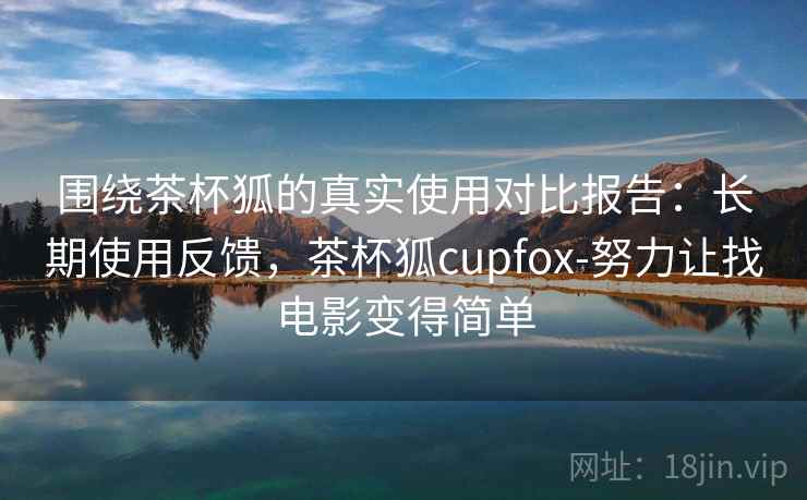 围绕茶杯狐的真实使用对比报告：长期使用反馈，茶杯狐cupfox-努力让找电影变得简单