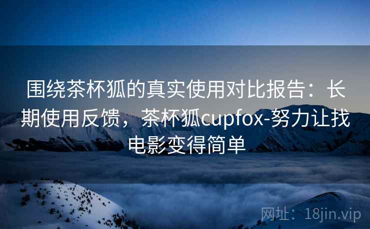 围绕茶杯狐的真实使用对比报告：长期使用反馈，茶杯狐cupfox-努力让找电影变得简单
