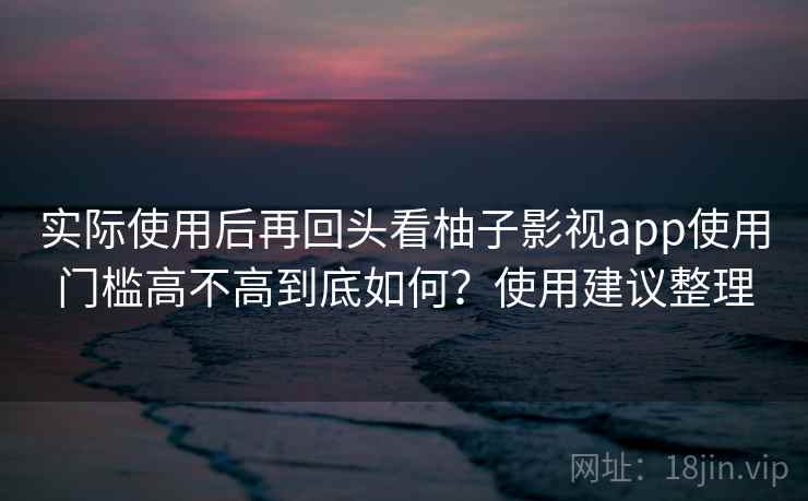 实际使用后再回头看柚子影视app使用门槛高不高到底如何？使用建议整理