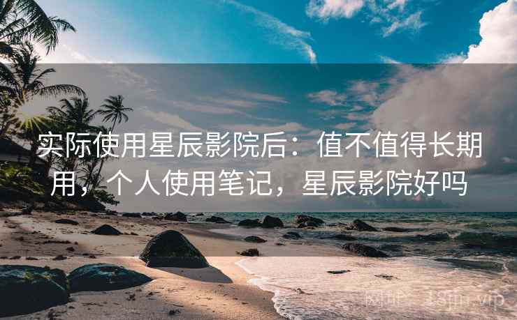 实际使用星辰影院后：值不值得长期用，个人使用笔记，星辰影院好吗