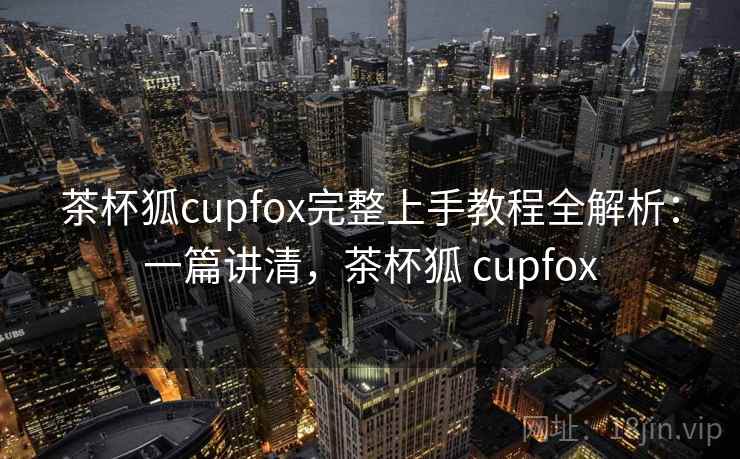 茶杯狐cupfox完整上手教程全解析：一篇讲清，茶杯狐 cupfox