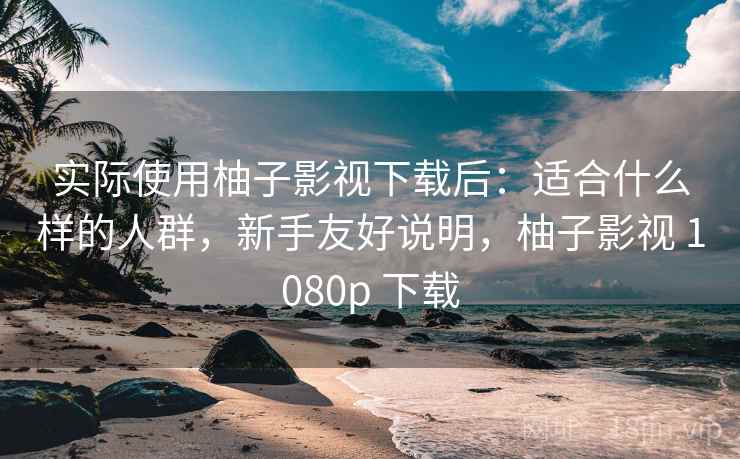 实际使用柚子影视下载后：适合什么样的人群，新手友好说明，柚子影视 1080p 下载