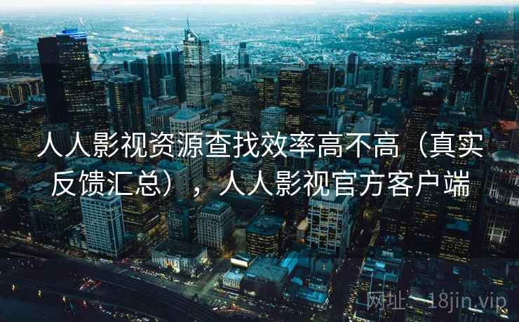 人人影视资源查找效率高不高（真实反馈汇总），人人影视官方客户端