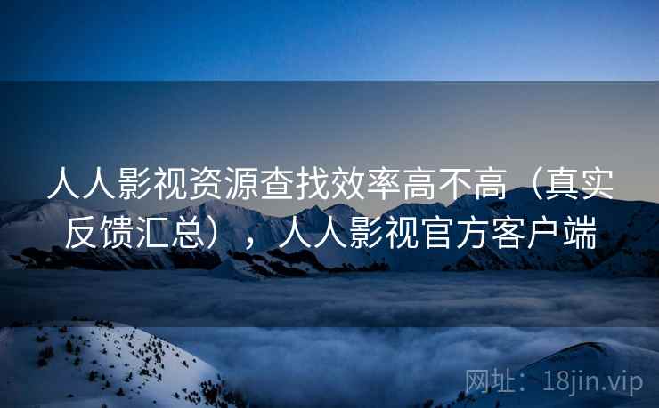 人人影视资源查找效率高不高（真实反馈汇总），人人影视官方客户端