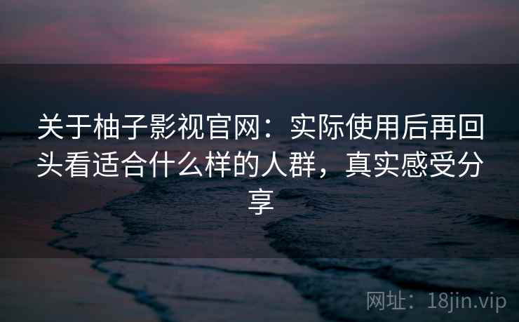 关于柚子影视官网：实际使用后再回头看适合什么样的人群，真实感受分享
