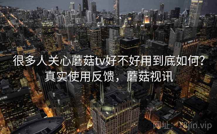 很多人关心蘑菇tv好不好用到底如何？真实使用反馈，蘑菇视讯