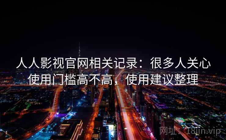 人人影视官网相关记录：很多人关心使用门槛高不高，使用建议整理