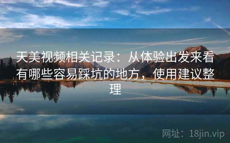 天美视频相关记录：从体验出发来看有哪些容易踩坑的地方，使用建议整理