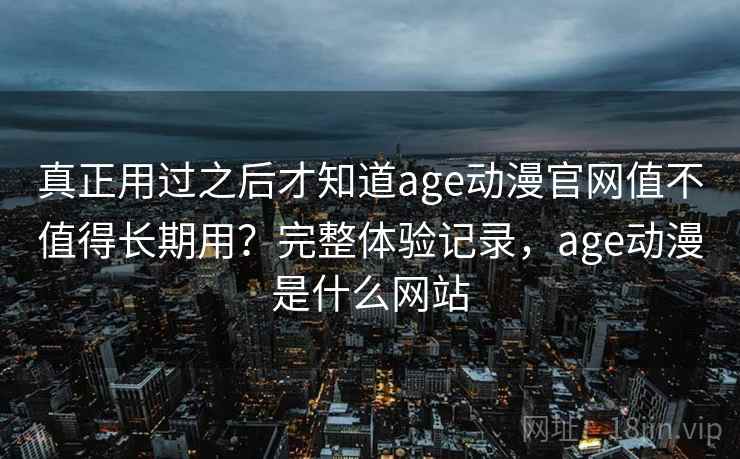 真正用过之后才知道age动漫官网值不值得长期用？完整体验记录，age动漫是什么网站